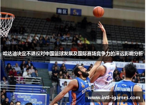 哈达迪决定不退役对中国篮球发展及国际赛场竞争力的深远影响分析
