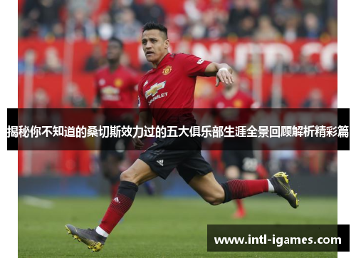 揭秘你不知道的桑切斯效力过的五大俱乐部生涯全景回顾解析精彩篇 揭秘你不知道的桑切斯效力过的五大俱乐部生涯全景回顾解析精彩篇