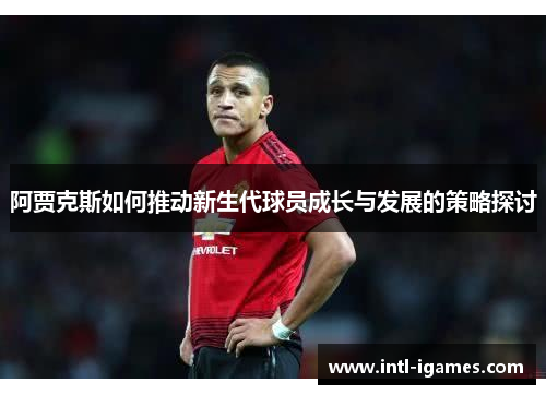 阿贾克斯如何推动新生代球员成长与发展的策略探讨