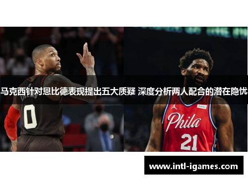 马克西针对恩比德表现提出五大质疑 深度分析两人配合的潜在隐忧