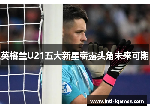 英格兰U21五大新星崭露头角未来可期