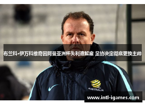 布兰科·伊万科维奇因阿曼亚洲杯失利遭解雇 足协决定彻底更换主帅 布兰科·伊万科维奇因阿曼亚洲杯失利遭解雇 足协决定彻底更换主帅
