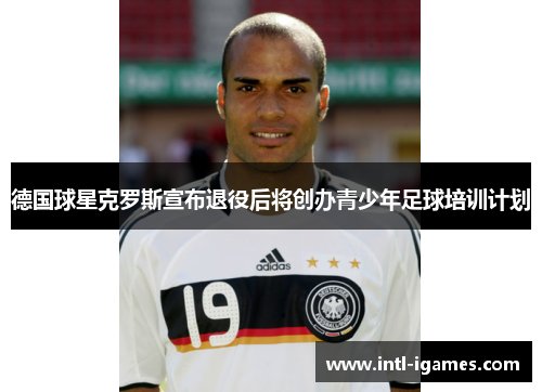 德国球星克罗斯宣布退役后将创办青少年足球培训计划 德国球星克罗斯宣布退役后将创办青少年足球培训计划