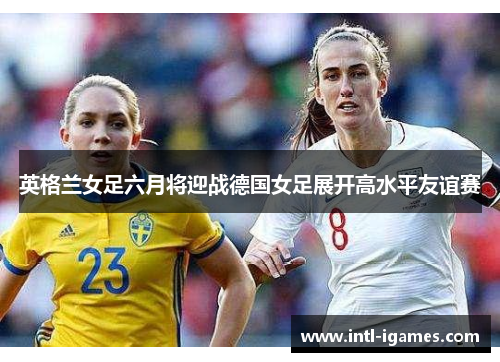 英格兰女足六月将迎战德国女足展开高水平友谊赛 英格兰女足六月将迎战德国女足展开高水平友谊赛