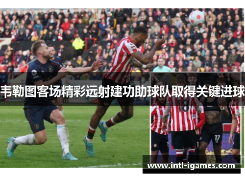 韦勒图客场精彩远射建功助球队取得关键进球