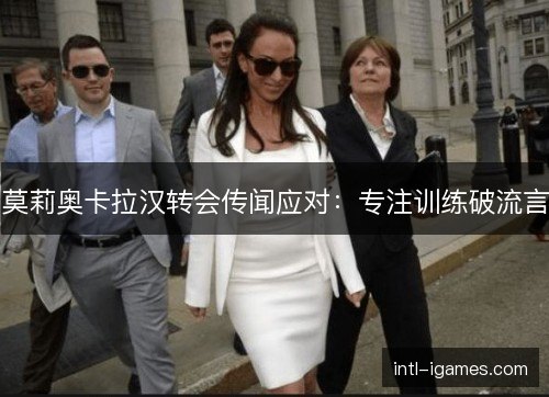 莫莉奥卡拉汉转会传闻应对：专注训练破流言