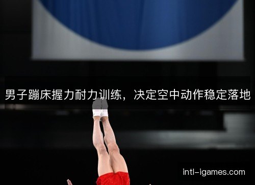 男子蹦床握力耐力训练，决定空中动作稳定落地