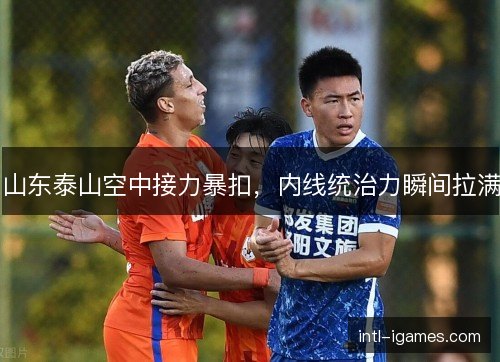 山东泰山空中接力暴扣，内线统治力瞬间拉满